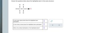 Answer the questions below about the highlighted atom in this Lewis structure:
H
1
H
I
H-C
1
I
H H
-CEN:
In how many sigma bonds does the highlighted atom
participate?
In how many pi bonds does the highlighted atom participate? 0
What is the orbital hybridization of the highlighted atom?
X
Ś