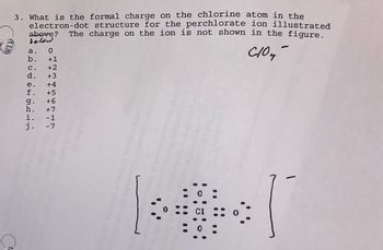 **Question:**

3. What is the formal charge on the chlorine atom in the electron-dot structure for the perchlorate ion illustrated below? The charge on the ion is not shown in the figure.

a. 0  
b. +1  
c. +2  
d. +3  
e. +4  
f. +5  
g. +6  
h. +7  
i. -1  
j. -7  

**Diagram Explanation:**

The diagram represents the electron-dot structure of the perchlorate ion, \[\text{ClO}_4^-\]. It shows a central chlorine atom bonded to four oxygen atoms. Each oxygen atom is depicted with six valence electrons arranged around it, indicating lone pairs. The chlorine atom is surrounded by seven valence electrons, arranged with one electron between each chlorine-oxygen bond, indicating shared pairs or bonding electrons.

The entire structure is enclosed in square brackets with a superscript negative sign, indicating the overall charge on the ion.