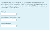 A chopper has input voltage of 290 and the load resistance as 52, the average load
current as 50A. If the non-conducting time of thyristor chopper is 120 Psec. Calculate the
pulse width of output voltage in Usec. In case pulse width is 1/3rd for constant frequency
operation, find new output voltage.
Duty Cycle
pulse width of output voltage in Usec
new output voltage
