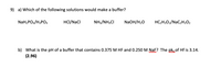 9) a) Which of the following solutions would make a buffer?
NaH2PO4/H3PO4
HCI/NaCl
NH3/NHẠCI
NaOH/H20
HC;H;O2/NAC2H3O2
b) What is the pH of a buffer that contains 0.375 M HF and 0.250 M NaE? The pkaof Hf is 3.14.
(2.96)
