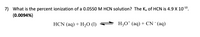 7) What is the percent ionization of a 0.0550 M HCN solution? The K, of HCN is 4.9 X 101º.
(0.0094%)
HCN (aq) + H20 (1)
H;0* (aq) + CN (aq)
