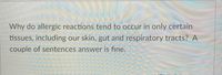 **Question:** Why do allergic reactions tend to occur in only certain tissues, including our skin, gut, and respiratory tracts? A couple of sentences answer is fine.

**Explanation:** This question is designed to prompt learners to think about the physiological and immunological factors influencing the localization of allergic reactions. It highlights the role of tissue-specific mast cells and high exposure areas for allergens.

*Note: There are no graphs or diagrams in the image.*