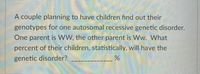 A couple planning to have children find out their genotypes for one autosomal recessive genetic disorder. One parent is WW, the other parent is Ww. What percent of their children, statistically, will have the genetic disorder? ____________ %