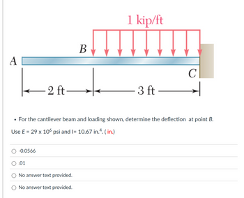 A
2
2 ft-
B
1 kip/ft
C
3 ft-
•
For the cantilever beam and loading shown, determine the deflection at point B.
Use E = 29 x 106 psi and I= 10.67 in.4. (in.)
-0.0566
.01
No answer text provided.
No answer text provided.