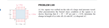 1 in.
D
A
=
6 ksi
1 in.
B
C
σx = 12 ksi
PROBLEM 2.69
A 1-in. square was scribed on the side of a large steel pressure vessel.
After pressurization the biaxial stress condition at the square is as
shown. Knowing that E 29 × 106 psi and v = 0.30, determine the
change in length of (a) side AB, (b) side BC, (c) diagonal AC.
=