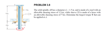 8 in.
C
B
3 in.
- t = ½ in.
PROBLEM 3.8
The solid spindle AB has a diameter ds = 1.5 in. and is made of a steel with an
allowable shearing stress of 12 ksi, while sleeve CD is made of a brass with
an allowable shearing stress of 7 ksi. Determine the largest torque T that can
be applied at A.
4 in.
D
ds
T