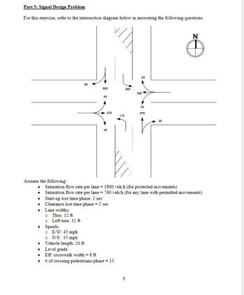 Part 3: Signal Design Problem
For this exercise, refer to the intersection diagram below in answering the following questions.
525
200
350
40
30
25
50
270
575
175
N
Assume the following:
Saturation flow rate per lane 1800 veh/h (for protected movements)
⚫ Saturation flow rate per lane = 700 veh/h (for any lane with permitted movements)
• Start-up lost time/phase: 2 sec
Clearance lost time/phase = 2 sec
• Lane widths:
Thru: 12 ft
• Speeds:
Left turn: 11 ft
E/W: 45 mph
N/S: 35 mph
⚫ Vehicle length: 20 ft
• Level grade
• Eff. crosswalk width = 8 ft
⚫ # of crossing pedestrians/phase = 15
3