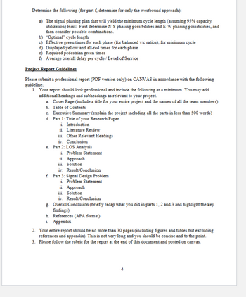 Determine the following (for part f, determine for only the westbound approach):
a) The signal phasing plan that will yield the minimum cycle length (assuming 95% capacity
utilization) Hint: First determine N-S phasing possibilities and E-W phasing possibilities, and
then consider possible combinations.
b) "Optimal" cycle length
c) Effective green times for each phase (for balanced v/c ratios), for minimum cycle
d) Displayed yellow and all-red times for each phase
e) Required pedestrian green times
f) Average overall delay per cycle / Level of Service
Project Report Guidelines
Please submit a professional report (PDF version only) on CANVAS in accordance with the following
guideline:
1. Your report should look professional and include the following at a minimum. You may add
additional headings and subheadings as relevant to your project.
a. Cover Page (include a title for your entire project and the names of all the team members)
b. Table of Contents
c. Executive Summary (explain the project including all the parts in less than 500 words)
d. Part 1: Title of your Research Paper
i. Introduction
ii. Literature Review
iii. Other Relevant Headings
iv. Conclusion
e. Part 2: LOS Analysis
i. Problem Statement
ii. Approach
iii. Solution
iv. Result/Conclusion
f. Part 3: Signal Design Problem
i. Problem Statement
ii. Approach
iii. Solution
iv. Result/Conclusion
g. Overall Conclusion (briefly recap what you did in parts 1, 2 and 3 and highlight the key
findings)
h. References (APA format)
i. Appendix
2. Your entire report should be no more than 30 pages (including figures and tables but excluding
references and appendix). This is not very long and you should be concise and to the point.
3. Please follow the rubric for the report at the end of this document and posted on canvas.