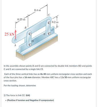 0.25 m
25 kN
B
A
0.4 m
E
0.2 m
In the assembly shown points B and D are connected by double link members BD and points
C and E are connected by a single link CE.
Each of the three vertical links has an 8x 40-mm uniform rectangular cross section and each
of the four pins has a 16-mm diameter. Member ABC has a 12x 50-mm uniform rectangular
cross section.
For the loading shown, determine
2) The force in link CE (kN)
•
(Positive if tension and Negative if compression)