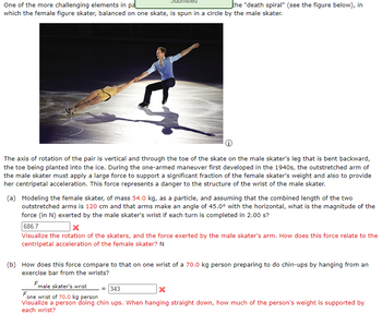 One of the more challenging elements in pa
which the female figure skater, balanced on one skate, is spun in a circle by the male skater.
the "death spiral" (see the figure below), in
The axis of rotation of the pair is vertical and through the toe of the skate on the male skater's leg that is bent backward,
the toe being planted into the ice. During the one-armed maneuver first developed in the 1940s, the outstretched arm of
the male skater must apply a large force to support a significant fraction of the female skater's weight and also to provide
her centripetal acceleration. This force represents a danger to the structure of the wrist of the male skater.
(a) Modeling the female skater, of mass 54.0 kg, as a particle, and assuming that the combined length of the two
outstretched arms is 120 cm and that arms make an angle of 45.0° with the horizontal, what is the magnitude of the
force (in N) exerted by the male skater's wrist if each turn is completed in 2.00 s?
686.7
Visualize the rotation of the skaters, and the force exerted by the male skater's arm. How does this force relate to the
centripetal acceleration of the female skater? N
(b) How does this force compare to that on one wrist of a 70.0 kg person preparing to do chin-ups by hanging from an
exercise bar from the wrists?
F
male skater's wrist = 343
X
F
one wrist of 70.0 kg person
Visualize a person doing chin ups. When hanging straight down, how much of the person's weight is supported by
each wrist?