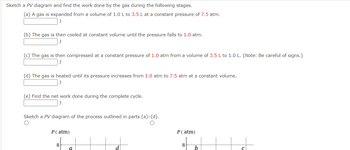 Sketch a PV diagram and find the work done by the gas during the following stages.
(a) A gas is expanded from a volume of 1.0 L to 3.5 L at a constant pressure of 7.5 atm.
(b) The gas is then cooled at constant volume until the pressure falls to 1.0 atm.
(c) The gas is then compressed at a constant pressure of 1.0 atm from a volume of 3.5 L to 1.0 L. (Note: Be careful of signs.)
(d) The gas is heated until its pressure increases from 1.0 atm to 7.5 atm at a constant volume.
J
(e) Find the net work done during the complete cycle.
Sketch a PV diagram of the process outlined in parts (a)-(d).
P (atm)
8
a
P (atm)
8
b