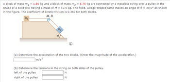 A block of mass \( m_1 = 1.60 \) kg and a block of mass \( m_2 = 5.75 \) kg are connected by a massless string over a pulley in the shape of a solid disk having a mass of \( M = 10.0 \) kg. The fixed, wedge-shaped ramp makes an angle of \( \theta = 30.0^\circ \) as shown in the figure. The coefficient of kinetic friction is 0.360 for both blocks.

**Diagram Description:**
- The diagram shows a block of mass \( m_1 \) on a horizontal surface, connected by a string over a pulley to another block of mass \( m_2 \) on an inclined plane.
- The inclined plane is at an angle \( \theta = 30.0^\circ \).
- The pulley has a mass \( M \) and acts as a solid disk with a radius \( R \).

**Questions:**

(a) Determine the acceleration of the two blocks. (Enter the magnitude of the acceleration.)

\[ \text{Acceleration: } \_\_\_\_ \text{ m/s}^2 \]

(b) Determine the tensions in the string on both sides of the pulley.

\[ \text{Left of the pulley: } \_\_\_\_ \text{ N} \]

\[ \text{Right of the pulley: } \_\_\_\_ \text{ N} \]