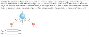 Consider the schematic of the molecule shown, with two hydrogen atoms, H, bonded to an oxygen atom, O. The angle
between the two bonds is 106°. If the bond length r = 0.101 nm long, locate the center of mass of the molecule. The mass
m of the hydrogen atom is 1.008 u, and the mass mo of the oxygen atom is 15.9999 u. (Use a coordinate system centered
in the oxygen atom, with the x-axis to the right and the y-axis upward. Give the coordinates of the center of mass in nm.)
XCM =
Усм =
H
53°
nm
nm
53°
r
H