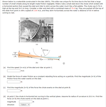 Shown below is a waterslide constructed in the late 1800's. This slide was unique for its time due to the fact that a large
number of small wheels along its length made friction negligible. Riders rode a small sled down the chute which ended with
a horizontal section that caused the sled and rider to skim across the water much like a flat pebble. The chute was 9.76 m
high at the top and 54.3 m long. Consider a rider and sled with a combined mass of 75.0 kg. They are pushed off the top of
the slide from point A with a speed of 2.05 m/s, and they skim horizontally across the water a distance of 50 m before
coming to rest.
9.76 m
Engraving from Scientific American, July 1888
A
AMARE
B
magnitude
direction
-54.3 m
(a)
20.0 m
(b)
(a) Find the speed (in m/s) of the sled and rider at point C.
m/s
50.0 m-
(b) Model the force of water friction as a constant retarding force acting on a particle. Find the magnitude (in N) of the
friction force the water exerts on the sled.
N
(c) Find the magnitude (in N) of the force the chute exerts on the sled at point B.
N
---Select--- ✓
(d) At point C the chute is horizontal but curving in the vertical plane. Assume its radius of curvature is 20.0 m. Find the
force (in N) the chute exerts on the sled at point C.
N