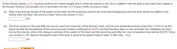 At the Olympic games, a 73.2 kg diver performs an inward straight dive in which she stands on the 10.0 m platform with her back to the water, then rotates in
the forward direction and plunges 10.0 m downward into the 28.0°C pool, briefly coming to a stop.
(a) What is the entropy change of the system of the diver and the swimming pool for the time interval beginning when the diver leaves the platform and
ending when the diver has come to a stop? (Give your answer in J/K.)
J/K
(b) The diver remains in the pool after her dive to watch the remainder of the Olympic event, and her core temperature slowly drops from 37.0°C to 36.0°C.
Assuming that the temperature of the swimming pool remains unchanged at 28.0°C and that the diver does no work and does not metabolize any food
during this interval, what is the change in entropy of the system of the diver and the swimming pool after her core temperature has reached 36.0°C? (Give
your answer in J/K. Assume the specific heat of the diver is equal to the specific heat of water, 4,186 J/(kg . °C).)
J/K
Need Help?