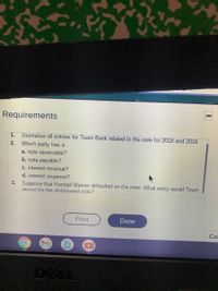 Requirements
1.
Journalize all entries for Team Bank related to the note for 2018 and 2019.
2. Which party has a
a. note receivable?
b. note payable?
c. interest revenue?
d. interest expense?
3. Suppose that Kendall Warner defaulted on the note. What entry would Team
record for the dishonored note?
Print
Done
Co
DELL
