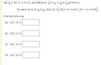 **Problem Statement:**

Let \( J_5 = \{ 0, 1, 2, 3, 4 \} \), and define \( G: J_5 \times J_5 \rightarrow J_5 \times J_5 \) as follows.

For each \( (a, b) \in J_5 \times J_5 \), \( G(a, b) = \left( (3a + 1) \mod 5, (4b - 1) \mod 5 \right) \).

**Tasks:**

Find the following:

(a) \( G(2, 2) = \) \_\_\_\_

(b) \( G(4, 1) = \) \_\_\_\_

(c) \( G(2, 4) = \) \_\_\_\_

(d) \( G(1, 0) = \) \_\_\_\_