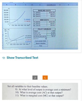 0
1
2
3
A
TC
300,000
250,000
200,000
150,000
100,000
50,000
0
0
MC, AC
100
80
60
40
20
0
0
B
C
TC (BASE)
TC (NEW)
H
1500 3000 4500 6000 7500 9000
MC(NEW)
MC(BASE)
AC(NEW)
AC(BASE)
1500 3000 4500 6000 7500 9000 Q
D
BASELINE COSTS
TC (BASE)
AC (BASE)
MC (BASE)
E
TC (NEW)
AC (NEW)
MC (NEW)
Output
Fixed cost
NEW COSTS
Tax per unit
AC(NEW)-MC(NEW)
ANICHIED DINI
G
Questions
Go to answer sheet
Reset to baseline
Print
Show Transcribed Text
POLICY VARIABLES
F
Set all variables to their baseline values.
$102,430
$25.61
$35.56
$102,430
$25,61
$35.56
4,000
25.000
$0.00
$9.95
G
H
9) At what level of output is average cost a minimum?
10) What is average cost (AC) at that output?
11) What is marginal cost (MC) at that output?