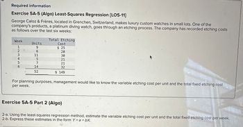 U
Required information
Exercise 5A-5 (Algo) Least-Squares Regression [LO5-11]
George Caloz & Frères, located in Grenchen, Switzerland, makes luxury custom watches in small lots. One of the
company's products, a platinum diving watch, goes through an etching process. The company has recorded etching costs
as follows over the last six weeks:
Week
1
123456
2
3
4
5
Units
9
6
11
5
7
14
52
Total Etching
Cost
$ 25
20
30
21
21
32
$ 149
For planning purposes, management would like to know the variable etching cost per unit and the total fixed etching cost
per week.
Exercise 5A-5 Part 2 (Algo)
2-a. Using the least-squares regression method, estimate the variable etching cost per unit and the total fixed etching cost per week.
2-b. Express these estimates in the form Y = a + bX.