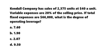 Kendall Company has sales of 2,375 units at $40 a unit.
Variable expenses are 20% of the selling price. If total
fixed expenses are $66,000, what is the degree of
operating leverage?
a. 7.60
b. 1.90
c. 2.07
d. 9.50