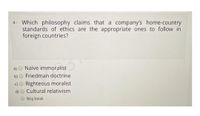 4- Which philosophy claims that a company's home-country
standards of ethics are the appropriate ones to follow in
foreign countries?
a)
Naïve immoralist
b)
Friedman doctrine
c)O Righteous moralist
Cultural relativism
Boş bırak
