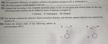 30) The separation efficiency of capillary columns over packed columns in GC is attributable to
31) The most common mobile phases in GC are
32) Assume that we using a very nonpolar stationary phase in GC we can guess that clution times for the four
following analyte species can be ranked in terms of shortest to longest as:
I. benzene II. isopropanol III. Ethanol
33) The thermal conductivity detector, flame-ionization detector, and electron capture detector are respectively
sensitive to
34) Predict the elution order of the following solutes in
reversed phase HPLC.
OH
OH
CI