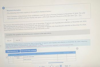 es
Required information
[The following information applies to the questions displayed below.]
Tracy Company, a manufacturer of air conditioners, sold 125 units to Thomas Company on November 17, 2024. The units
have a list price of $720 each, but Thomas was given a 30% trade discount. The terms of the sale were 2/10, 1/30.
3-a. Prepare the journal entries to record the sale on November 17 (ignore cost of goods) and collection on November 26, 2024,
assuming that the net method of accounting for cash discounts is used.
3-b. Prepare the journal entries to record the sale on November 17 (ignore cost of goods) and collection on December 15, 2024,
assuming that the net method of accounting for cash discounts is used.
Complete this question by entering your answers in the tabs below.
Req 3A
Req 3B
Prepare the journal entries to record the sale on November 17 (ignore cost of goods) and collection on November 26, 2024, assuming
that the net method of accounting for cash discounts is used.
Note: If no entry is required for a transaction/event, select "No journal entry required" in the first account field.
View transaction list
View journal entry worksheet
No
Date
November 17,
General Journal
1
Accounts receivable
2024
Sales revenue
Debit
Credit
S
Prev
4
5
of 8
Next >