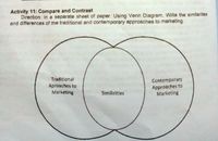 Activity 11: Compare and Contrast
Direction: In a separate sheet of paper. Using Venn Diagram, Write the similarities
and differences of the traditional and contemporary approaches to marketing.
Traditional
Contemporary
Aproaches to
Marketing
Approaches to
Marketing
Similirities
