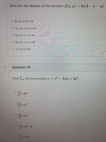 Describe the domain of the function f(x, y) = ln(4 - x - y).
O {(x,y) y ≤x-4}
O ((x,y):x20 y 20}
○ {(x,y):y<-x+4}
O {(x,y) y≤-x+4}
O ((x,y):y20)
Question 10
Find for for the function z = x6 - 6xy + 4y².
<= 30x4
03-7x³
-6x8
08-6x³-6y
.8
- 42x