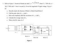 V, V2 sin ot
1. Refer to Figure 1. Assume all diodes are ideal, v,=
where V, = 240 volt, w =
2nf. f=50H2 and t = time in second (s). Given the magnitude of ripple voltage, Vr(p-p) =
6V.
a. Describe clearly the function of Block A, Block B and Block C
b. Find the peak value of vị, vz and v3
c. Draw and completely label the waveforms of v, v, and v,
d. Calculate the average value of v3
e. What is the DC value of v,?
2000
1002
Vz-9V
1000H
10 :1
Block A
Block B
Block C
Figure 1
