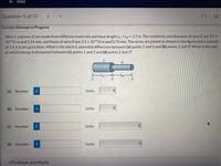 E HW4
Question 5 of 10
く
- /1 E
Current Attempt in Progress
Wire C and wire D are made from different materials and have length Lc = LD = 1.7 m. The resistivity and diameter of wire Care 3.7 x
10-6 Q-m and 1.34 mm, and those of wire D are 3.1 x 10-6Q-m and 0.75 mm. The wires are joined as shown in the figure and a current
of 3.6 A is set up in them. What is the electric potential difference between (a) points 1 and 2 and (b) points 2 and 3? What is the rate
at which energy is dissipated between (c) points 1 and 2 and (d) points 2 and 3?
%3D
C
ELc –Lp
1
3.
(a) Number
i
Units
(b) Number
Units
(c) Number
Units
(d) Number
Units
eTextbook and Media
