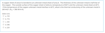 A copper sheet of area A is bonded to an unknown metal sheet of area A. The thickness of the unknown metal is half that of
the copper. The outside surface of the copper sheet is held at a temperature of 80°C and the unknown metal sheet at 40°C.
If the temperature of the copper-unknown metal interface is 60°C, what is the thermal conductivity of the unknown metal in
(W/mK)? (Kcu = 386 W/m.K).
Select one:
O a. 193
b. 772
c. 258
O
d. 386
O e. 220
O