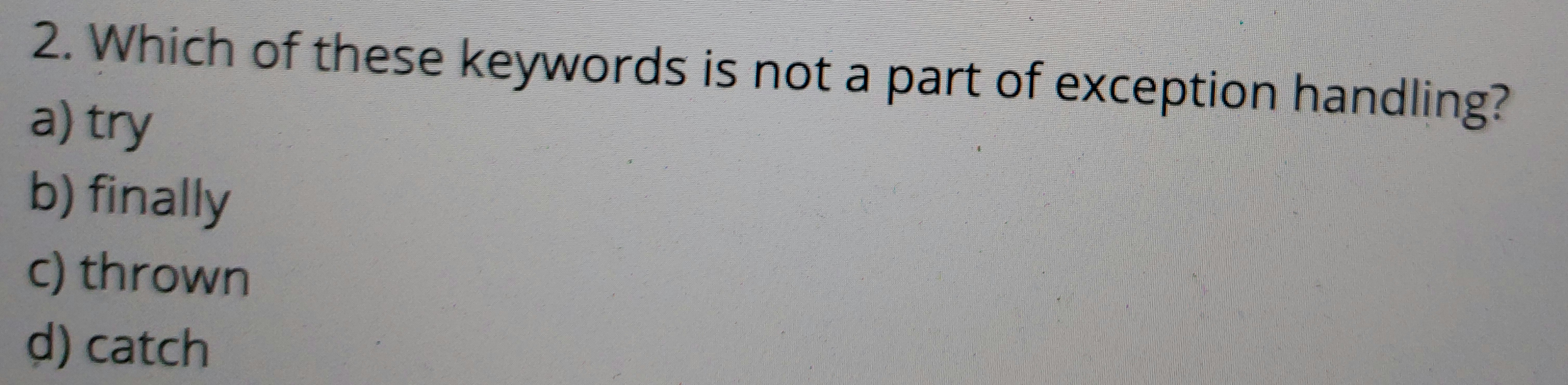 2. Which of these keywords is not a part of exception handling?
a) try
b) finally
c) thrown
d) catch
