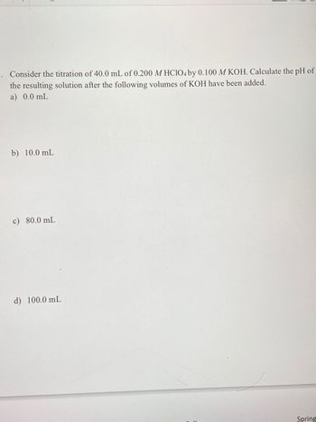 Consider the titration of 40.0 mL of 0.200 M HClO4 by 0.100 M KOH. Calculate the pH of
the resulting solution after the following volumes of KOH have been added.
a) 0.0 mL
b) 10.0 mL
c) 80.0 mL
d) 100.0 mL
Spring