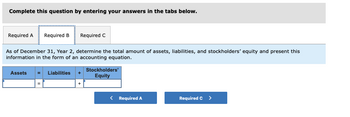 Complete this question by entering your answers in the tabs below.
Required A Required B
As of December 31, Year 2, determine the total amount of assets, liabilities, and stockholders' equity and present this
information in the form of an accounting equation.
Assets
II
Required C
Liabilities
Stockholders'
Equity
< Required A
Required C >