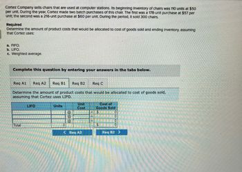 Cortez Company sells chairs that are used at computer stations. Its beginning Inventory of chairs was 110 units at $50
per unit. During the year, Cortez made two batch purchases of this chair. The first was a 178-unit purchase at $57 per
unit; the second was a 216-unit purchase at $60 per unit. During the period, It sold 300 chairs.
Required
Determine the amount of product costs that would be allocated to cost of goods sold and ending Inventory, assuming
that Cortez uses.
a. FIFO.
b. LIFO
c. Weighted average.
Complete this question by entering your answers in the tabs below.
Req Al
Reg A2 Req B1 Req B2
Req C
Determine the amount of product costs that would be allocated to cost of goods sold,
assuming that Cortez uses LIFO.
Total
LIFO
Units
NIENI
ENGINE
0
Unit
Cost
----=
Req A2
F
=
Cost of
Goods Sold
SO
S
10
Req B2 >