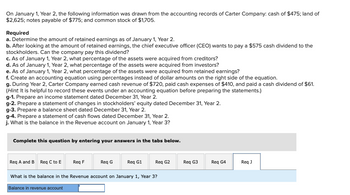 On January 1, Year 2, the following information was drawn from the accounting records of Carter Company: cash of $475; land of
$2,625; notes payable of $775; and common stock of $1,705.
Required
a. Determine the amount of retained earnings as of January 1, Year 2.
b. After looking at the amount of retained earnings, the chief executive officer (CEO) wants to pay a $575 cash dividend to the
stockholders. Can the company pay this dividend?
c. As of January 1, Year 2, what percentage of the assets were acquired from creditors?
d. As of January 1, Year 2, what percentage of the assets were acquired from investors?
e. As of January 1, Year 2, what percentage of the assets were acquired from retained earnings?
f. Create an accounting equation using percentages instead of dollar amounts on the right side of the equation.
g. During Year 2, Carter Company earned cash revenue of $720, paid cash expenses of $410, and paid a cash dividend of $61.
(Hint. It is helpful to record these events under an accounting equation before preparing the statements.)
g-1. Prepare an income statement dated December 31, Year 2.
g-2. Prepare a statement of changes in stockholders' equity dated December 31, Year 2.
g-3. Prepare a balance sheet dated December 31, Year 2.
g-4. Prepare a statement of cash flows dated December 31, Year 2.
j. What is the balance in the Revenue account on January 1, Year 3?
Complete this question by entering your answers in the tabs below.
Req A and B Req C to E
Req F
Req G1
What is the balance in the Revenue account on January 1, Year 3?
Balance in revenue account
Req G
Req G2
Req G3
Req G4
Req J