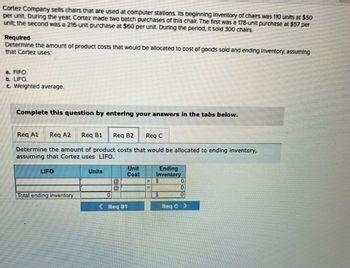 Cortez Company sells chairs that are used at computer stations. Its beginning inventory of chairs was 110 units at $50
per unit. During the year, Cortez made two batch purchases of this chair. The first was a 178-unit purchase at $57 per
unit; the second was a 216-unit purchase at $60 per unit. During the period, It sold 300 chairs.
Required
Determine the amount of product costs that would be allocated to cost of goods sold and ending Inventory, assuming
that Cortez uses:
a. FIFO.
b. LIFO.
c. Weighted average.
Complete this question by entering your answers in the tabs below.
Req Al eq A2 Req B1 Req B2 Req C
Determine the amount of product costs that would be allocated to ending inventory,
assuming that Cortez uses LIFO.
LIFO
Total ending inventory
Units
Cost
Req B1
Ending
Inventory
S
S
0
0
Req C>