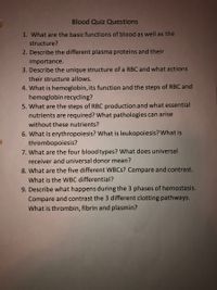 Blood Quiz Questions
1. What are the basic functions of blood as well as the
structure?
2. Describe the different plasma proteins and their
importance.
3. Describe the unique structure of a RBC and what actions
their structure allows.
4. What is hemoglobin, its function and the steps of RBC and
hemoglobin recycling?
5. What are the steps of RBC production and what essential
nutrients are required? What pathologies can arise
without these nutrients?
6. What is erythropoiesis? What is leukopoiesis? What is
thrombopoiesis?
7. What are the four blood types? What does universal
receiver and universal donor mean?
8. What are the five different WBCS? Compare and contrast.
What is the WBC differential?
9. Describe what happens during the 3 phases of hemostasis.
Compare and contrast the 3 different clotting pathways.
What is thrombin, fibrin and plasmin?
