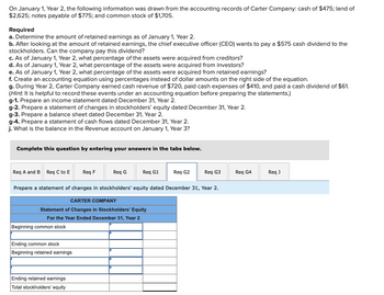 On January 1, Year 2, the following information was drawn from the accounting records of Carter Company: cash of $475; land of
$2,625; notes payable of $775; and common stock of $1,705.
Required
a. Determine the amount of retained earnings as of January 1, Year 2.
b. After looking at the amount of retained earnings, the chief executive officer (CEO) wants to pay a $575 cash dividend to the
stockholders. Can the company pay this dividend?
c. As of January 1, Year 2, what percentage of the assets were acquired from creditors?
d. As of January 1, Year 2, what percentage of the assets were acquired from investors?
e. As of January 1, Year 2, what percentage of the assets were acquired from retained earnings?
f. Create an accounting equation using percentages instead of dollar amounts on the right side of the equation.
g. During Year 2, Carter Company earned cash revenue of $720, paid cash expenses of $410, and paid a cash dividend of $61.
(Hint. It is helpful to record these events under an accounting equation before preparing the statements.)
g-1. Prepare an income statement dated December 31, Year 2.
g-2. Prepare a statement of changes in stockholders' equity dated December 31, Year 2.
g-3. Prepare a balance sheet dated December 31, Year 2.
g-4. Prepare a statement of cash flows dated December 31, Year 2.
j. What is the balance in the Revenue account on January 1, Year 3?
Complete this question by entering your answers in the tabs below.
Req A and B Req C to E
Beginning common stock
Ending common stock
Beginning retained earnings
Req F
Ending retained earnings
Total stockholders' equity
Req G
Req G1
Prepare a statement of changes in stockholders' equity dated December 31, Year 2.
CARTER COMPANY
Statement of Changes in Stockholders' Equity
For the Year Ended December 31, Year 2
Req G2
Req G3
Req G4
Req J