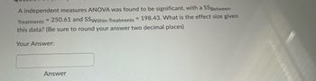 A independent measures ANOVA was found to be significant, with a SSBetween-
Treatments = 250.61 and SSWithin-Treatments = 198.43. What is the effect size given
this data? (Be sure to round your answer two decimal places)
Your Answer:
Answer