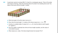 A pig farmer wants to enclose 600 m? of land for a rectangular pig pen. Three of the sides
will consist of fencing, while the remaining side will consist of an existing stone wall. Two
sides of the fence will be of length x metres.
a Write the length of the third side in terms of x.
600
b Show that the total length L in metres of the fence is given by L = 2x +
c Construct a suitable table of values for 5 <r< 40. Use this table to draw a graph
