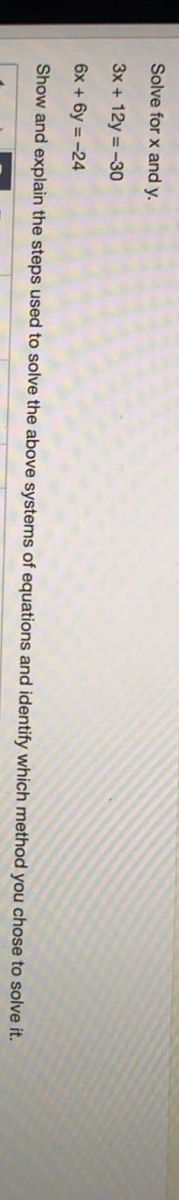 Solve for x and y.
3x + 12y = -30
6x + 6y = -24
Show and explain the steps used to solve the above systems of equations and identify which method you chose to solve it.
