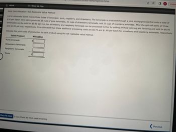 eBook
Joint Cost Allocation-Net Realizable Value Method
Pure lemonade
Show Me How
Strawberry lemonade
Raspberry lemonade
Lily's Lemonade Stand makes three types of lemonade: pure, raspberry, and strawberry. The lemonade is produced through a joint mixing process that costs a total of
$30 per batch. One batch produces 32 cups of pure lemonade, 21 cups of strawberry lemonade, and 21 cups of raspberry lemonade. After the split-off point, all three
lemonades can be sold for $0.80 per cup, but strawberry and raspberry lemonade can be processed further by adding artificial coloring and flavoring and sold for $0.95
and $1.00 per cup, respectively. It is estimated that these additional processing costs are $0.75 and $1.80 per batch for strawberry and raspberry lemonade, respectively.
Allocate the joint costs of production to each product using the net realizable value method.
Joint Product
Totals
Allocation
cator=&inprogress=false
Check My Work 2 more Check My Work uses remaining.
I B Updat
Previous