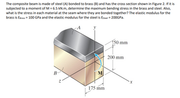 The composite beam is made of steel (A) bonded to brass (B) and has the cross section shown in Figure 2. If it is
subjected to a moment of M = 6.5 kN.m, determine the maximum bending stress in the brass and steel. Also,
what is the stress in each material at the seam where they are bonded together? The elastic modulus for the
brass is EBrass = 100 GPa and the elastic modulus for the steel is Esteel = 200GPa.
150 mm
B
N
M
175 mm
200 mm
X