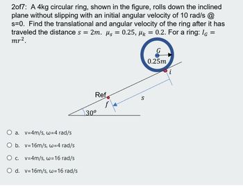 2of7: A 4kg circular ring, shown in the figure, rolls down the inclined
plane without slipping with an initial angular velocity of 10 rad/s @
s=0. Find the translational and angular velocity of the ring after it has
traveled the distance s = 2m. µs = 0.25, µk = 0.2. For a ring: IG =
mr2.
G
0.25m
i
Ref
f
30°
O a. v=4m/s, w=4 rad/s
O b. v=16m/s, w=4 rad/s
O . v=4m/s, w=16 rad/s
O d. v=16m/s, w=16 rad/s
