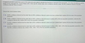 A magazine provided results from a poll of 500 adults who were asked to identify their favorite pie. Among the 500 respondents, 11% chose chocolate pie, and the
margin of error was given as +4 percentage points. Given specific sample data, which confidence interval is wider the 90% confidence interval or the 80%
confidence interval? Why is it wider?
Choose the correct answer below
OA. A 90% confidence interval must be wider than an 80% confidence interval in order to be more confident that it captures the true value of the population
proportion
OB. A 90% confidence interval must be wider than an 80% confidence interval because it contains 90% of the true population parameters, while the 80%
confidence interval only contains 80% of the true population parameters
OC. An 80% confidence interval must be wider than a 90% confidence interval in order to be more confident that it captures the true value of the population
proportion.
OD. An 80% confidence interval must be wider than a 90% confidence interval because it contains 100% -80% - 20% of the true population parameters, while
the 90% confidence interval only contains 100%-90% = 10% of the true population parameters