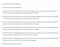 **Understanding Relationships Between Goods: Substitutes and Complements**

When analyzing the relationships between two goods, it is essential to determine whether they are substitutes or complements. The following scenarios illustrate different circumstances in which goods A and B can be considered substitutes or complements based on changes in prices and quantities demanded.

1. **Good A and B are substitutes.**
2. **Good A and B are complements.**
3. **Good A and B are substitutes because the percentage change in the price of good A is greater than the percentage change in quantity demanded of Good B.**
4. **Good A and B are complements because the percentage change in the price of good A is greater than the percentage change in quantity demanded of Good B.**
5. **Good A and B are substitutes because when the price of A goes up, the quantity demanded of B goes down even though the price of Good B hasn't changed.**
6. **Good A and B are complements because when the price of A goes up, the quantity demanded of B goes down even though the price of Good B hasn't changed.**
7. **Good A and B are complements because when the price of A goes up, the quantity demanded of B goes up even though the price of Good B hasn't changed.**
8. **Good A and B are substitutes because when the price of A goes up, the quantity demanded of B goes up even though the price of Good B hasn't changed.**
9. **None of the answers are correct.**

In conclusion, understanding whether goods are substitutes or complements involves analyzing how changes in the price of one good affect the quantity demanded of another good. These scenarios offer a variety of perspectives to determine the nature of this relationship.