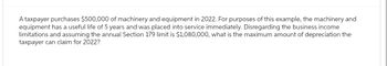 A taxpayer purchases $500,000 of machinery and equipment in 2022. For purposes of this example, the machinery and
equipment has a useful life of 5 years and was placed into service immediately. Disregarding the business income
limitations and assuming the annual Section 179 limit is $1,080,000, what is the maximum amount of depreciation the
taxpayer can claim for 2022?