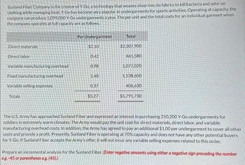 Sunland Fiber Company is the creator of Y-Go, a technology that weaves silver into its fabrics to kill bacteria and odor on
clothing while managing heat. Y-Go has become very popular in undergarments for sports activities. Operating at capacity, the
company can produce 1,099,000 Y-Go undergarments a year. The per unit and the total costs for an individual garment when
the company operates at full capacity are as follows.
Direct materials
Direct labor
Variable manufacturing overhead
Fixed manufacturing overhead
Variable selling expenses
Totals
Per Undergarment
$2.10
0.42
0.98
1.40
0.37
$5.27
Total
$2,307.900
461.580
1,077,020
1,538,600
406,630
$5,791,730
The U.S. Army has approached Sunland Fiber and expressed an interest in purchasing 250,200 Y-Go undergarments for
soldiers in extremely warm climates. The Army would pay the unit cost for direct materials, direct labor, and variable
manufacturing overhead costs. In addition, the Army has agreed to pay an additional $1.00 per undergarment to cover all other
costs and provide a profit. Presently, Sunland Fiber is operating at 70% capacity and does not have any other potential buyers
for Y-Go. If Sunland Fiber accepts the Army's offer, it will not incur any variable selling expenses related to this order.
Prepare an incremental analysis for the Sunland Fiber. (Enter negative am unts using either a negative sign preceding the number
eg.-45 or parentheses e.g. (45).)